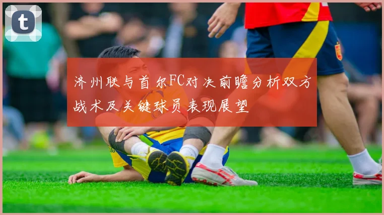 济州联与首尔FC对决前瞻分析双方战术及关键球员表现展望