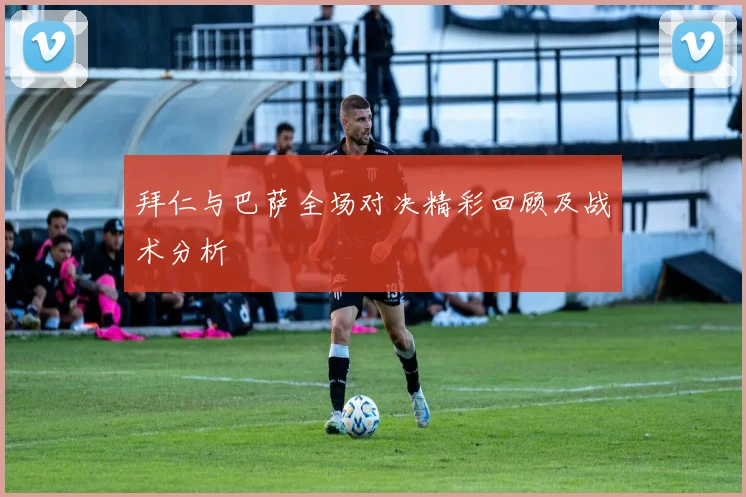 拜仁与巴萨全场对决精彩回顾及战术分析