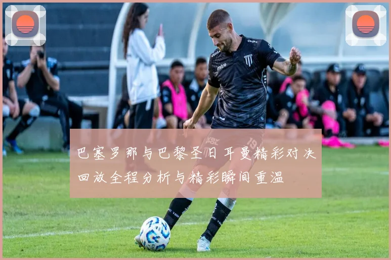 巴塞罗那与巴黎圣日耳曼精彩对决回放全程分析与精彩瞬间重温