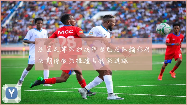 法国足球队迎战阿尔巴尼队精彩对决期待激烈碰撞与精彩进球