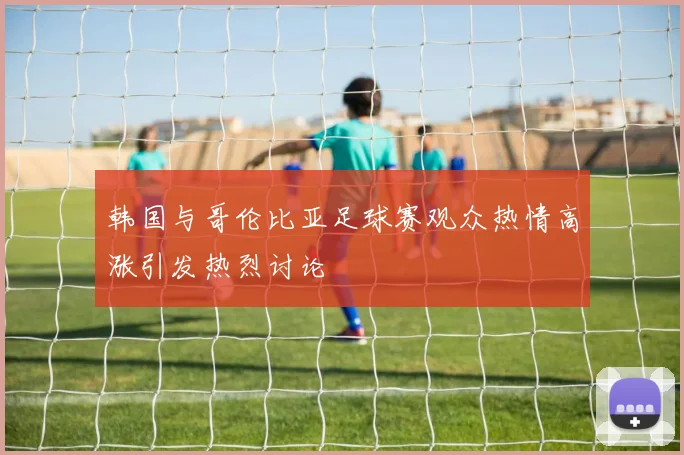 韩国与哥伦比亚足球赛观众热情高涨引发热烈讨论