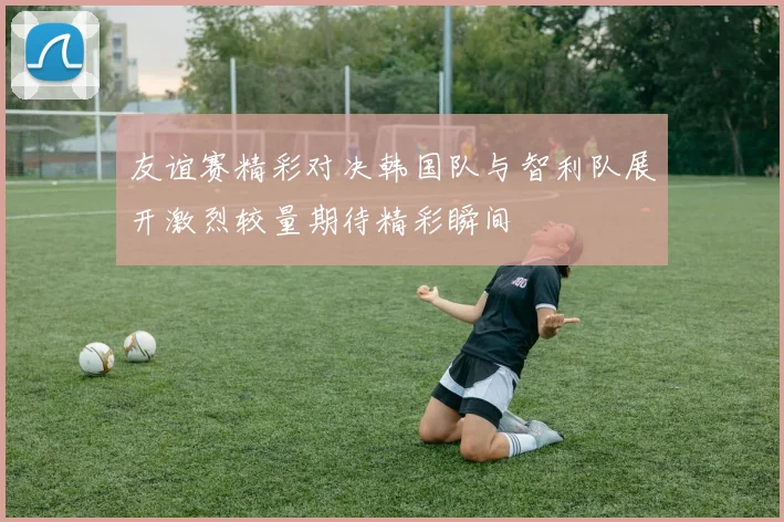 友谊赛精彩对决韩国队与智利队展开激烈较量期待精彩瞬间
