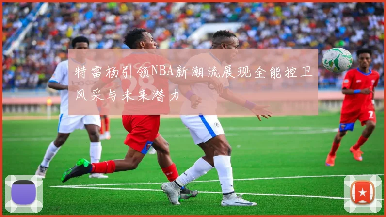 特雷杨引领NBA新潮流展现全能控卫风采与未来潜力