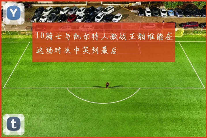 10骑士与凯尔特人激战正酣谁能在这场对决中笑到最后
