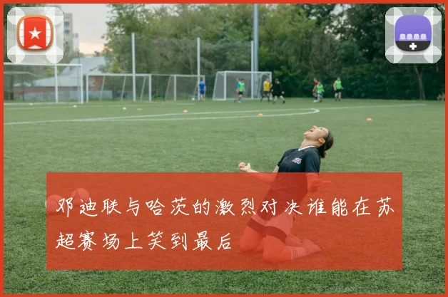 邓迪联与哈茨的激烈对决谁能在苏超赛场上笑到最后