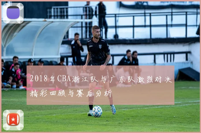2018年CBA浙江队与广东队激烈对决精彩回顾与赛后分析