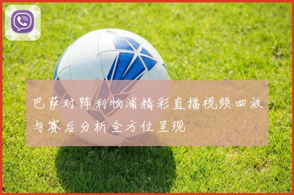 巴萨对阵利物浦精彩直播视频回放与赛后分析全方位呈现