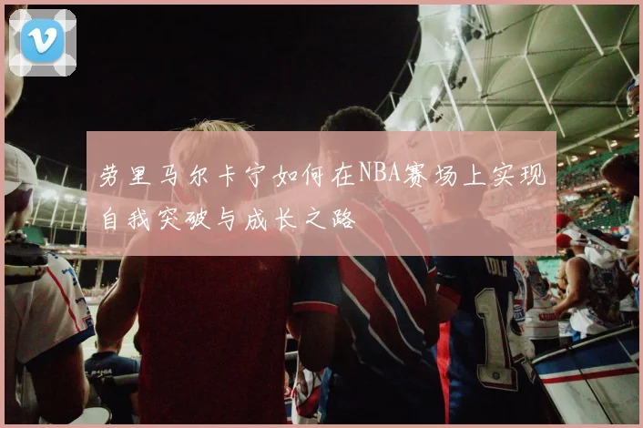 劳里马尔卡宁如何在NBA赛场上实现自我突破与成长之路