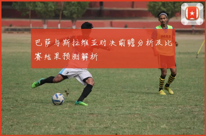巴萨与斯拉维亚对决前瞻分析及比赛结果预测解析