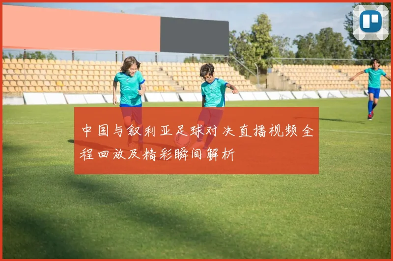 中国与叙利亚足球对决直播视频全程回放及精彩瞬间解析
