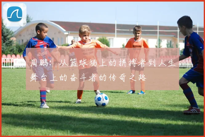 周鹏：从篮球场上的拼搏者到人生舞台上的奋斗者的传奇之路
