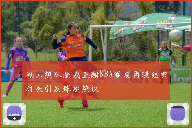 湖人热队激战正酣NBA赛场再现经典对决引发球迷热议