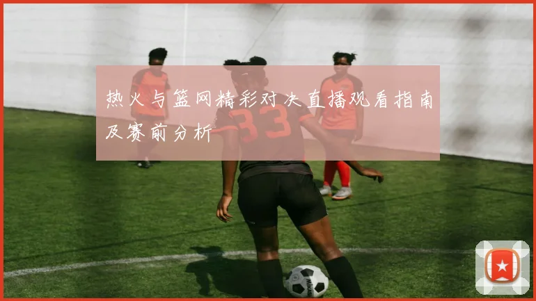 热火与篮网精彩对决直播观看指南及赛前分析