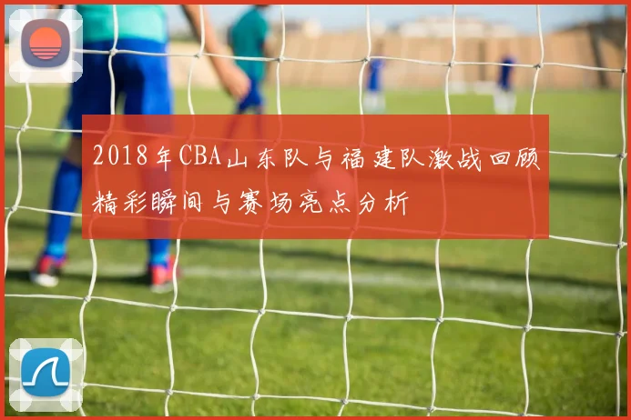 2018年CBA山东队与福建队激战回顾精彩瞬间与赛场亮点分析