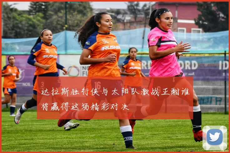 达拉斯独行侠与太阳队激战正酣谁将赢得这场精彩对决