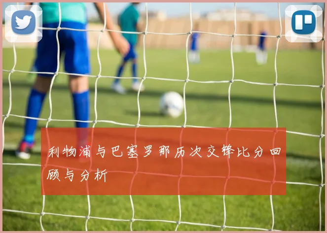 利物浦与巴塞罗那历次交锋比分回顾与分析