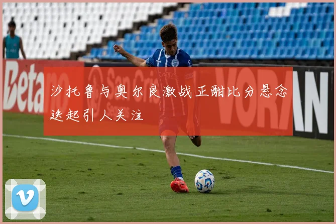 沙托鲁与奥尔良激战正酣比分悬念迭起引人关注
